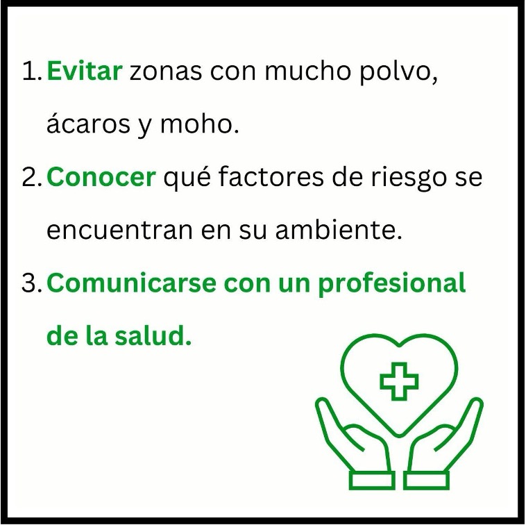 1. Evitar zonas con mucho polvo, ácaros y moho. 2.Conocer qué factores de riesgo se encuentran en su ambiente. 3. Comunicarse con un profesional de la salud.
